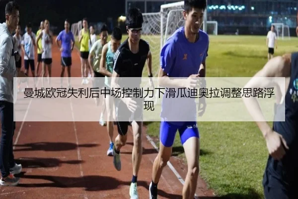 曼城欧冠失利后中场控制力下滑瓜迪奥拉调整思路浮现